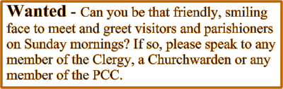 Wanted - Can you be that friendly, smiling face to meet and greet visitors and parishioners on Sunday mornings? If so, please speak to any member of the Clergy, a Churchwarden or any member of the PCC.