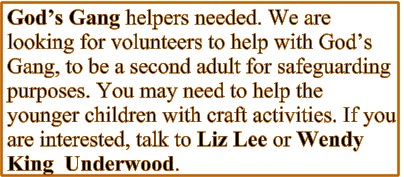 God’s Gang helpers needed. We are looking for volunteers to help with God’s Gang, to be a second adult for safeguarding purposes. You may need to help the younger children with craft activities. If you are interested, talk to Liz Lee or Wendy King  Underwood.
