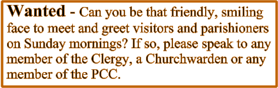Wanted - Can you be that friendly, smiling face to meet and greet visitors and parishioners on Sunday mornings? If so, please speak to any member of the Clergy, a Churchwarden or any member of the PCC.