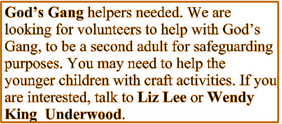 God’s Gang helpers needed. We are looking for volunteers to help with God’s Gang, to be a second adult for safeguarding purposes. You may need to help the younger children with craft activities. If you are interested, talk to Liz Lee or Wendy King  Underwood.